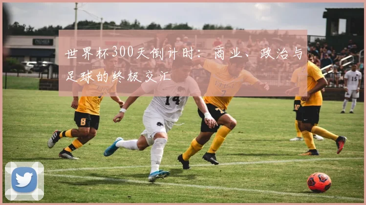世界杯300天倒计时：商业、政治与足球的终极交汇