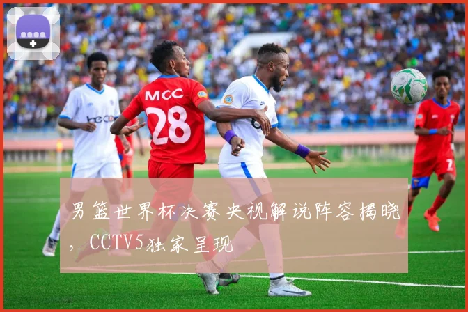 男篮世界杯决赛央视解说阵容揭晓,CCTV5独家呈现