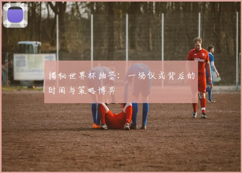 揭秘世界杯抽签：一场仪式背后的时间与策略博弈