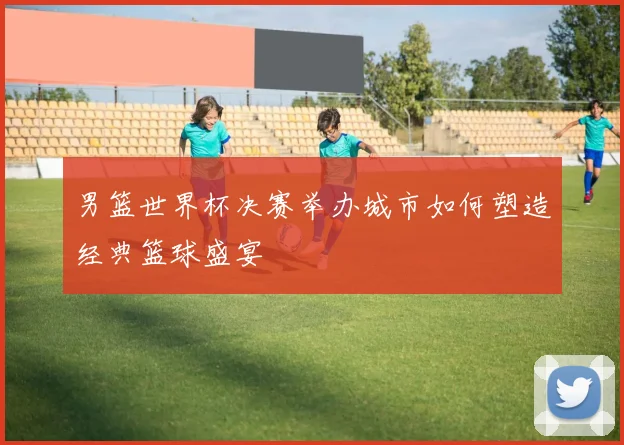男篮世界杯决赛举办城市如何塑造经典篮球盛宴