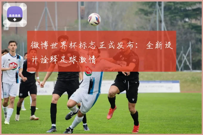 微博世界杯标志正式发布：全新设计诠释足球激情