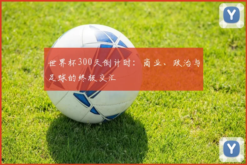 世界杯300天倒计时：商业、政治与足球的终极交汇