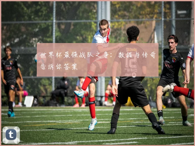 世界杯最强战队之争：数据与传奇告诉你答案